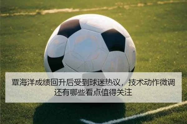 覃海洋成绩回升后受到球迷热议，技术动作微调还有哪些看点值得关注